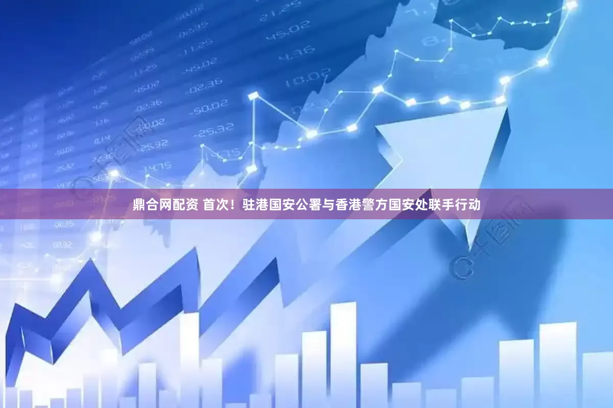 鼎合网配资 首次！驻港国安公署与香港警方国安处联手行动
