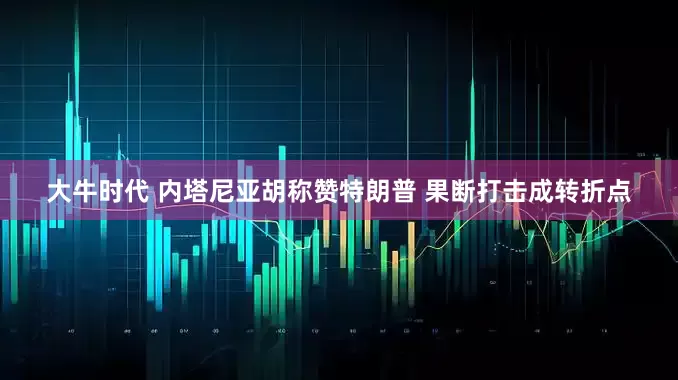 大牛时代 内塔尼亚胡称赞特朗普 果断打击成转折点