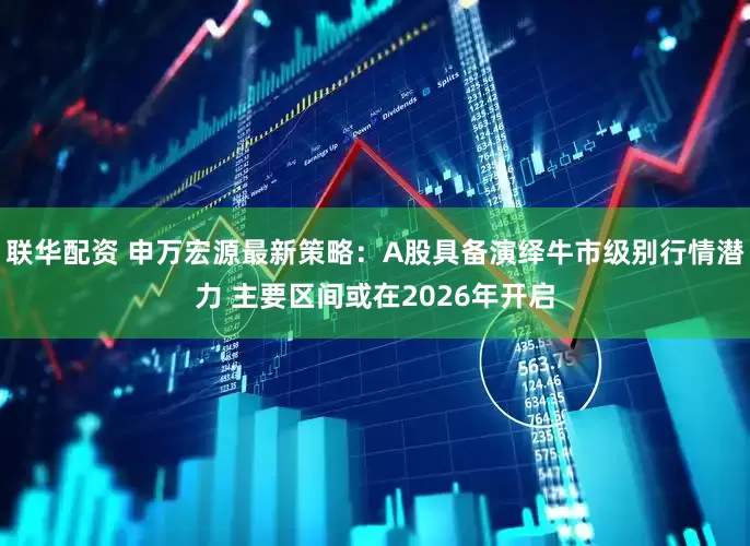 联华配资 申万宏源最新策略：A股具备演绎牛市级别行情潜力 主要区间或在2026年开启