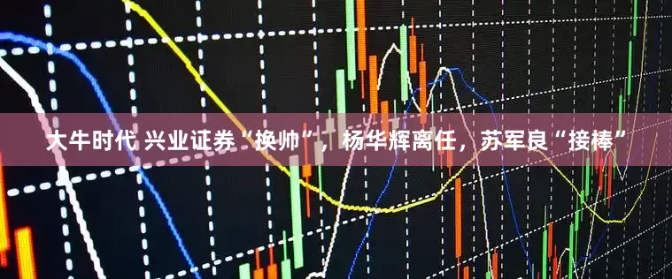 大牛时代 兴业证券“换帅”，杨华辉离任，苏军良“接棒”
