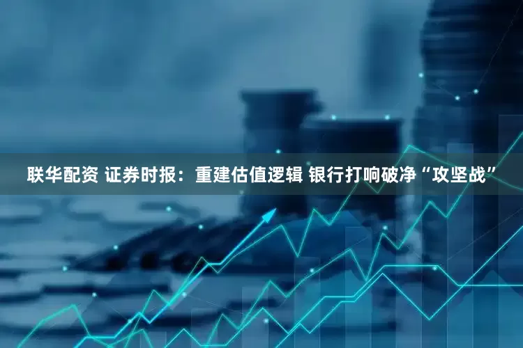 联华配资 证券时报：重建估值逻辑 银行打响破净“攻坚战”