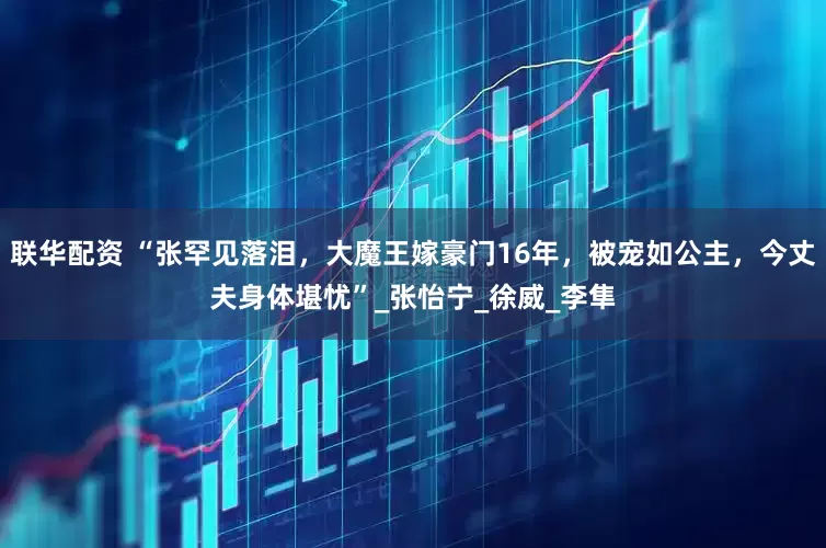 联华配资 “张罕见落泪，大魔王嫁豪门16年，被宠如公主，今丈夫身体堪忧”_张怡宁_徐威_李隼