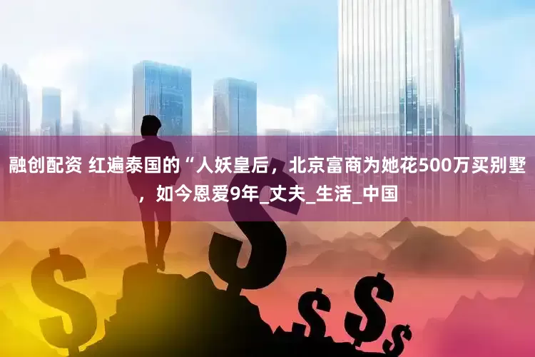融创配资 红遍泰国的“人妖皇后，北京富商为她花500万买别墅，如今恩爱9年_丈夫_生活_中国