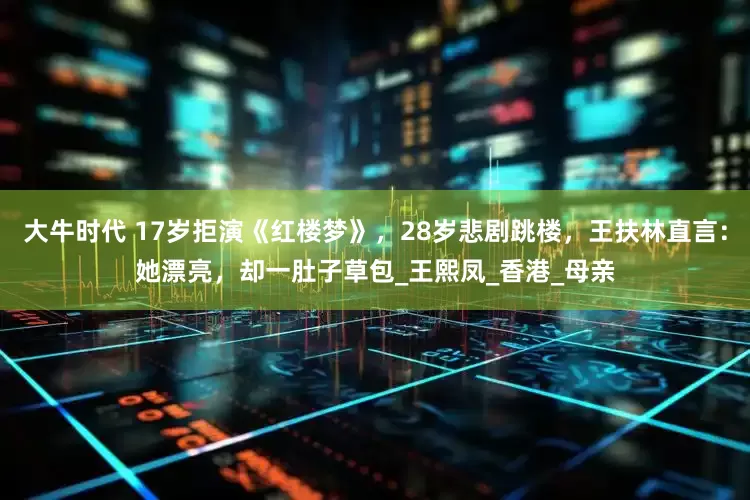 大牛时代 17岁拒演《红楼梦》，28岁悲剧跳楼，王扶林直言：她漂亮，却一肚子草包_王熙凤_香港_母亲