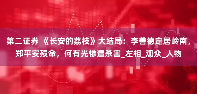 第二证券 《长安的荔枝》大结局：李善德定居岭南，郑平安殒命，何有光惨遭杀害_左相_观众_人物