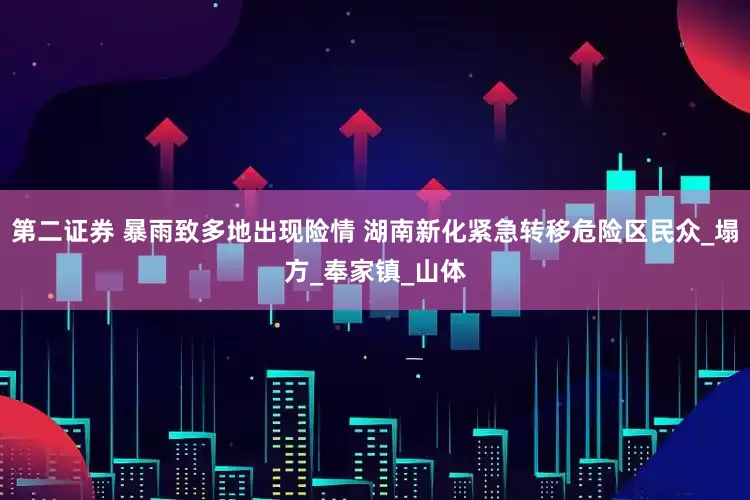 第二证券 暴雨致多地出现险情 湖南新化紧急转移危险区民众_塌方_奉家镇_山体