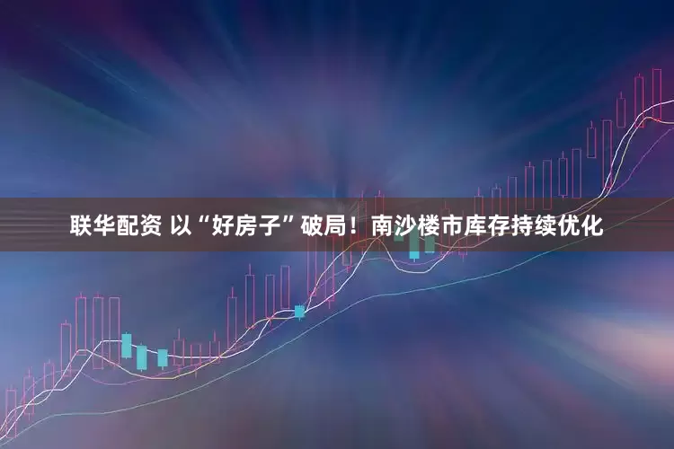 联华配资 以“好房子”破局！南沙楼市库存持续优化