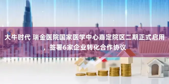大牛时代 瑞金医院国家医学中心嘉定院区二期正式启用，签署6家企业转化合作协议