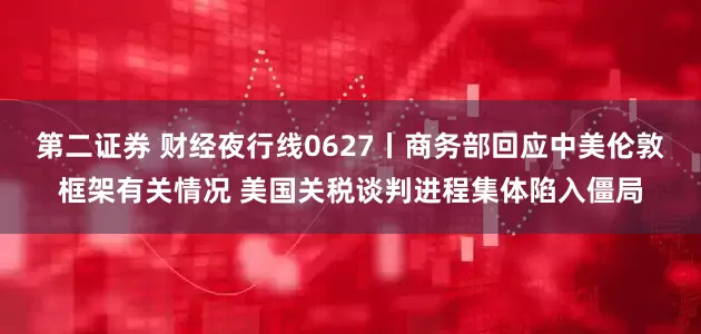 第二证券 财经夜行线0627丨商务部回应中美伦敦框架有关情况 美国关税谈判进程集体陷入僵局