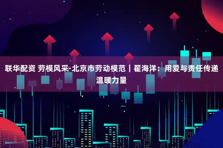联华配资 劳模风采·北京市劳动模范｜翟海洋：用爱与责任传递温暖力量