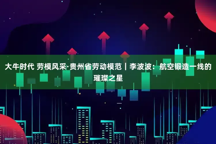 大牛时代 劳模风采·贵州省劳动模范｜李波波：航空锻造一线的璀璨之星