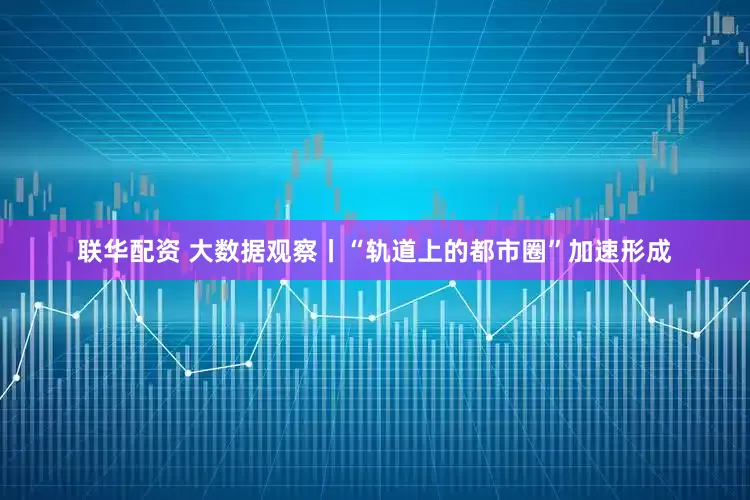 联华配资 大数据观察丨“轨道上的都市圈”加速形成