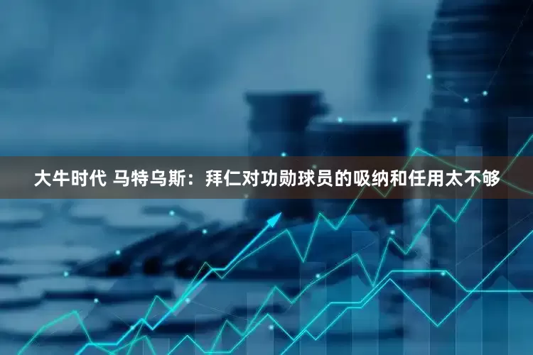 大牛时代 马特乌斯：拜仁对功勋球员的吸纳和任用太不够