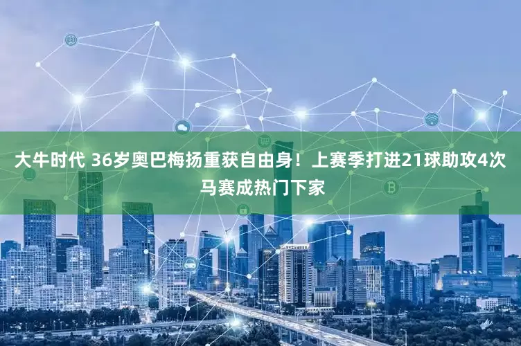 大牛时代 36岁奥巴梅扬重获自由身！上赛季打进21球助攻4次 马赛成热门下家