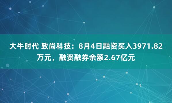 大牛时代 致尚科技：8月4日融资买入3971.82万元，融资融券余额2.67亿元