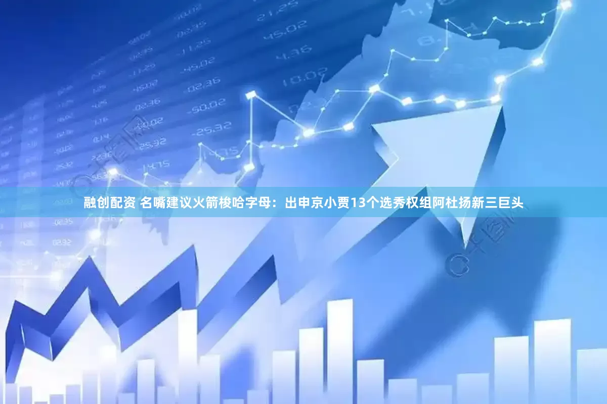 融创配资 名嘴建议火箭梭哈字母：出申京小贾13个选秀权组阿杜扬新三巨头