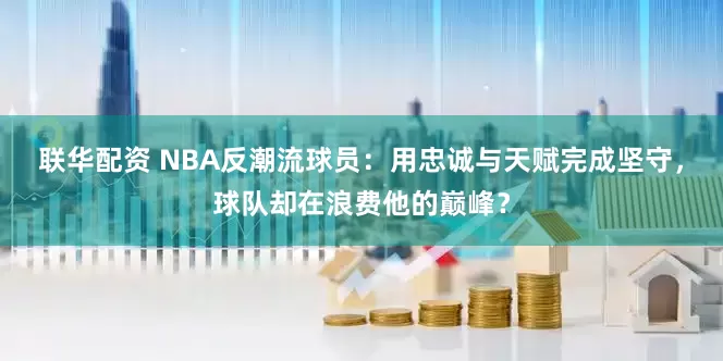 联华配资 NBA反潮流球员：用忠诚与天赋完成坚守，球队却在浪费他的巅峰？