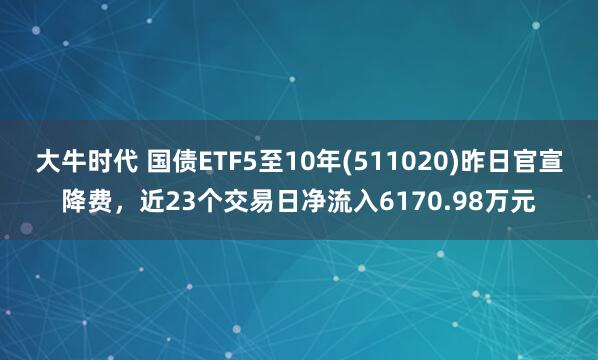 大牛时代 国债ETF5至10年(511020)昨日官宣降费，近23个交易日净流入6170.98万元