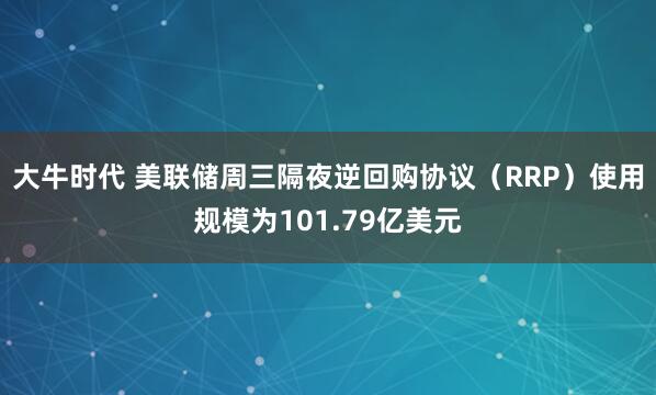 大牛时代 美联储周三隔夜逆回购协议（RRP）使用规模为101.79亿美元