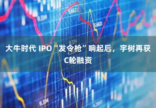大牛时代 IPO“发令枪”响起后，宇树再获C轮融资